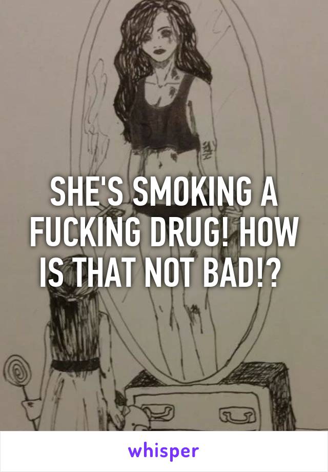 SHE'S SMOKING A FUCKING DRUG! HOW IS THAT NOT BAD!? 
