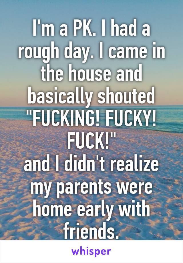 I'm a PK. I had a rough day. I came in the house and basically shouted "FUCKING! FUCKY! FUCK!"
and I didn't realize my parents were home early with friends.