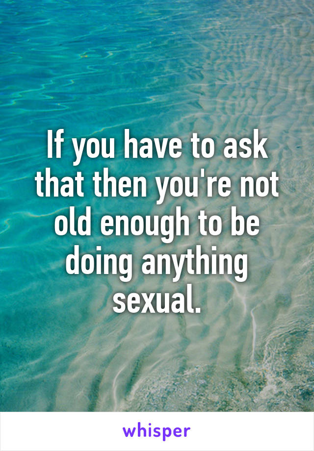 If you have to ask that then you're not old enough to be doing anything sexual.