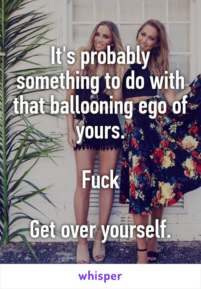 It's probably something to do with that ballooning ego of yours.

Fuck

Get over yourself.