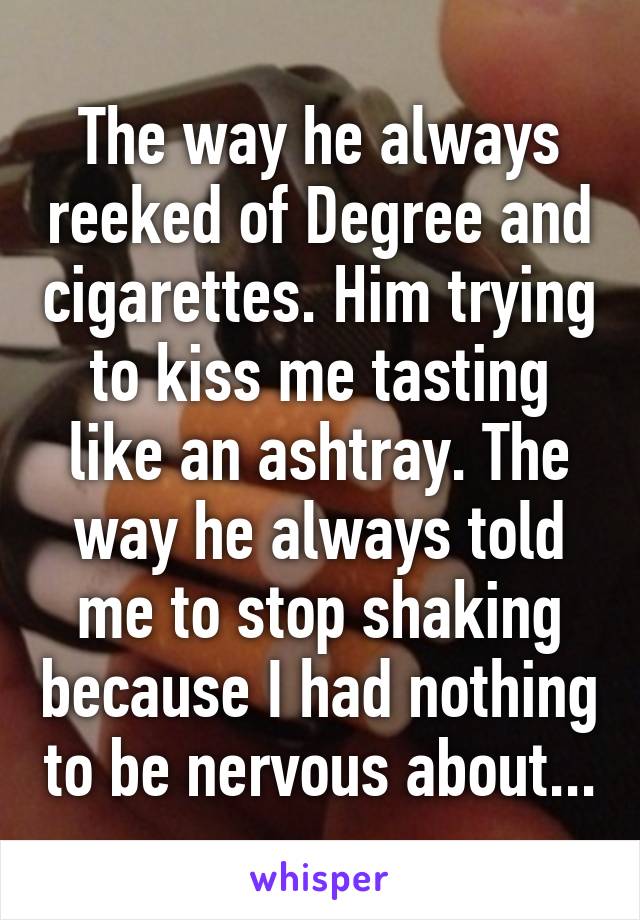 The way he always reeked of Degree and cigarettes. Him trying to kiss me tasting like an ashtray. The way he always told me to stop shaking because I had nothing to be nervous about...