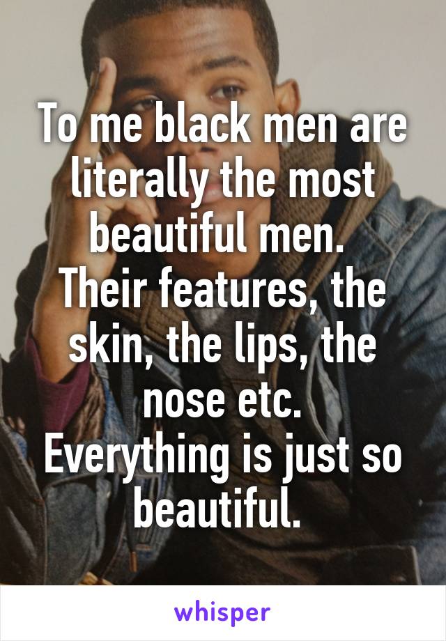 To me black men are literally the most beautiful men. 
Their features, the skin, the lips, the nose etc.
Everything is just so beautiful. 