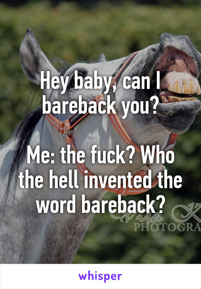 Hey baby, can I bareback you?

Me: the fuck? Who the hell invented the word bareback?