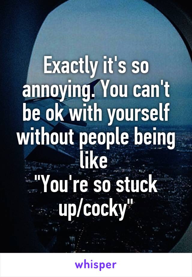 Exactly it's so annoying. You can't be ok with yourself without people being like 
"You're so stuck up/cocky"