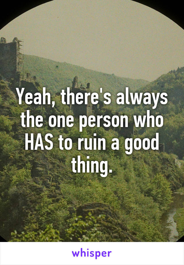 Yeah, there's always the one person who HAS to ruin a good thing.