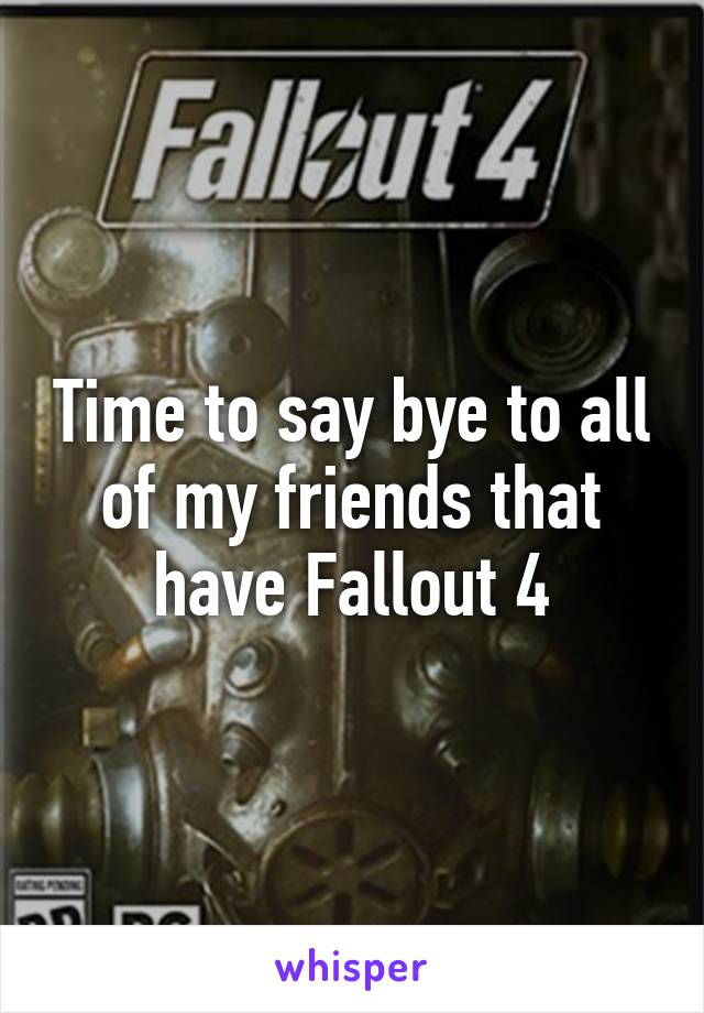 Time to say bye to all of my friends that have Fallout 4