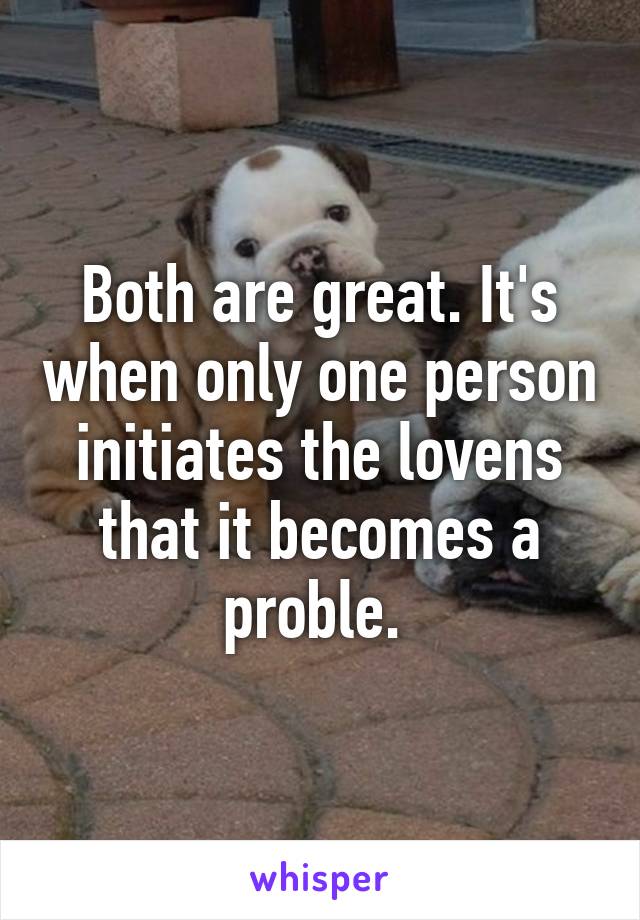 Both are great. It's when only one person initiates the lovens that it becomes a proble. 