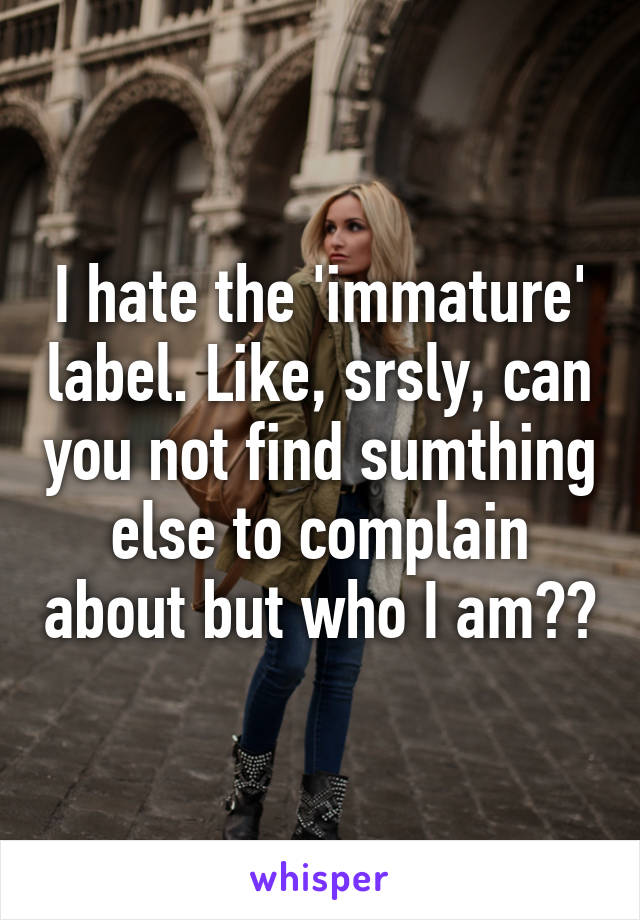 I hate the 'immature' label. Like, srsly, can you not find sumthing else to complain about but who I am??
