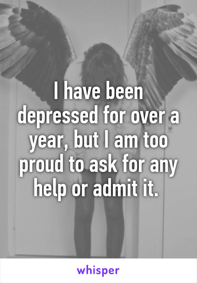 I have been depressed for over a year, but I am too proud to ask for any help or admit it. 