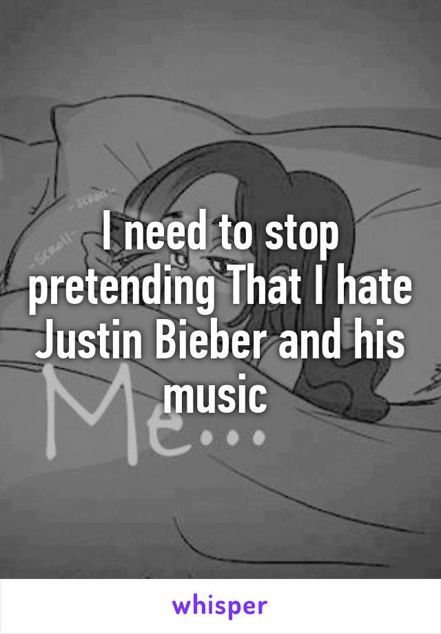 I need to stop pretending That I hate Justin Bieber and his music 