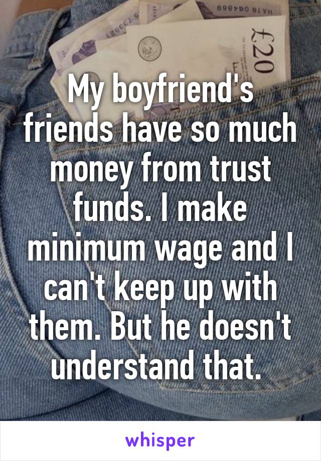 My boyfriend's friends have so much money from trust funds. I make minimum wage and I can't keep up with them. But he doesn't understand that. 