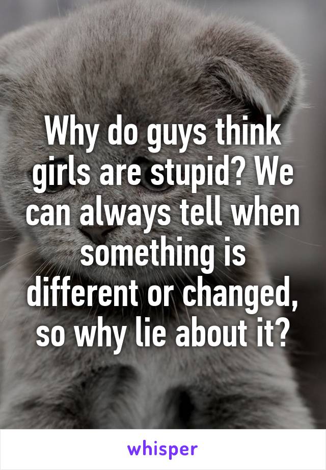 Why do guys think girls are stupid? We can always tell when something is different or changed, so why lie about it?