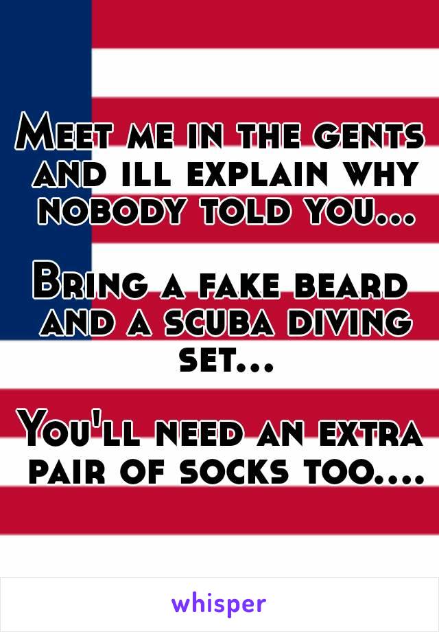 Meet me in the gents and ill explain why nobody told you...

Bring a fake beard and a scuba diving set...

You'll need an extra pair of socks too....