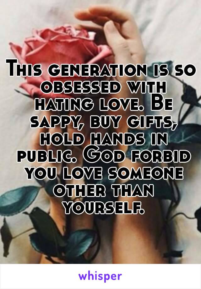 This generation is so obsessed with hating love. Be sappy, buy gifts, hold hands in public. God forbid you love someone other than yourself.