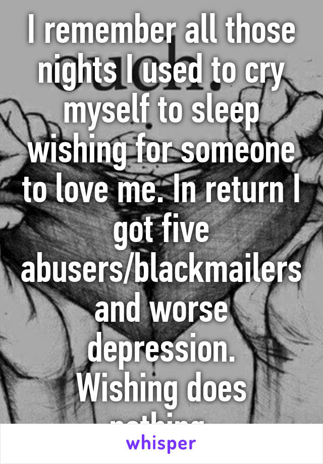 I remember all those nights I used to cry myself to sleep wishing for someone to love me. In return I got five abusers/blackmailers and worse depression.
Wishing does nothing.