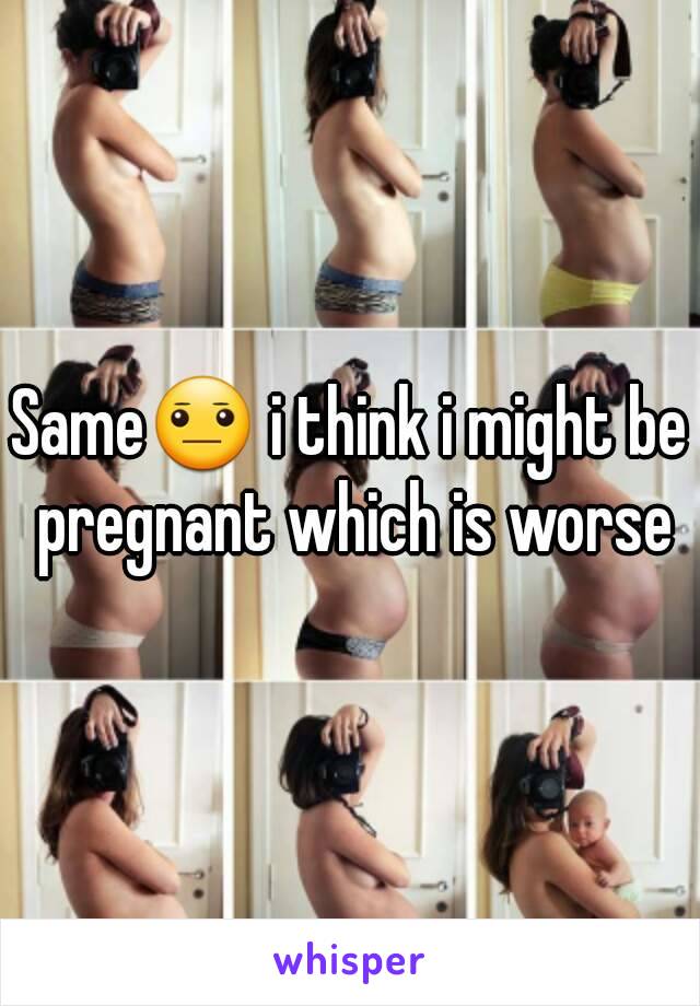 Same😐 i think i might be pregnant which is worse
