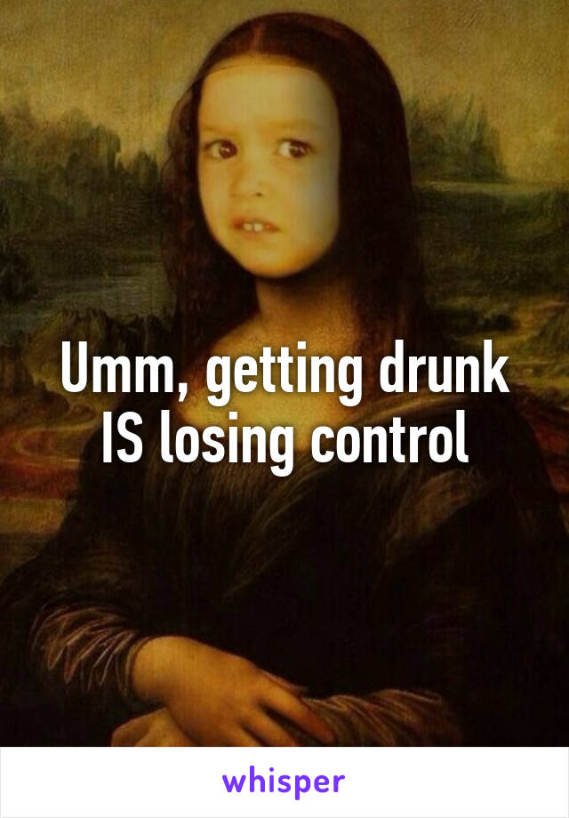 Umm, getting drunk IS losing control