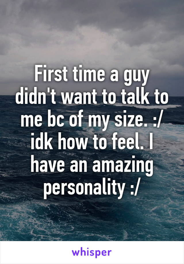 First time a guy didn't want to talk to me bc of my size. :/ idk how to feel. I have an amazing personality :/