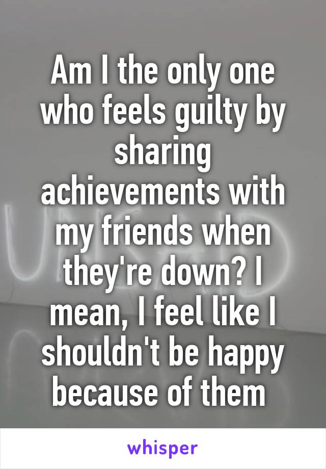 Am I the only one who feels guilty by sharing achievements with my friends when they're down? I mean, I feel like I shouldn't be happy because of them 