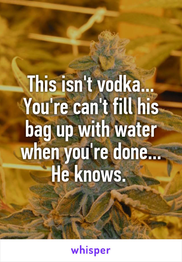 This isn't vodka... You're can't fill his bag up with water when you're done... He knows. 