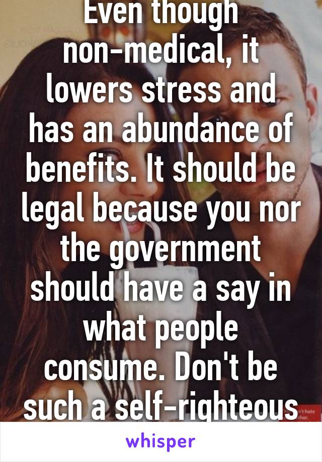 Even though non-medical, it lowers stress and has an abundance of benefits. It should be legal because you nor the government should have a say in what people consume. Don't be such a self-righteous prick. 