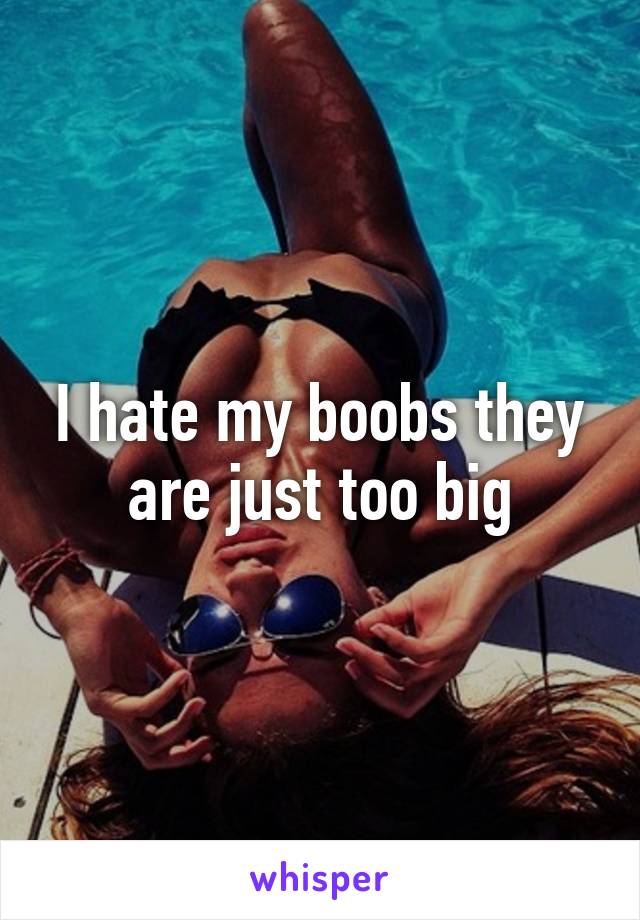 I hate my boobs they are just too big
