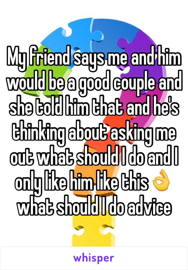 My friend says me and him would be a good couple and she told him that and he's thinking about asking me out what should I do and I only like him like thisðŸ‘Œ what should I do advice 