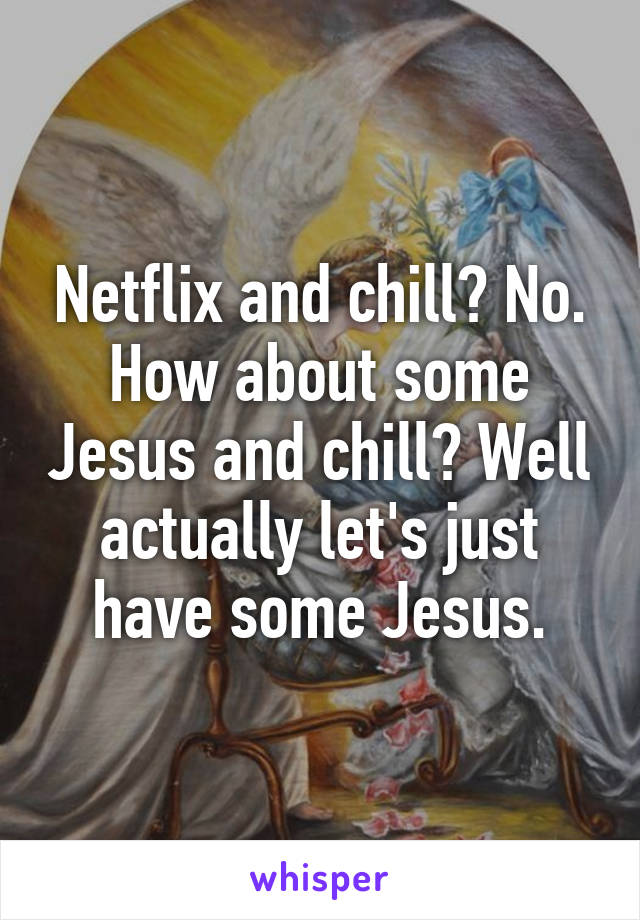 Netflix and chill? No. How about some Jesus and chill? Well actually let's just have some Jesus.