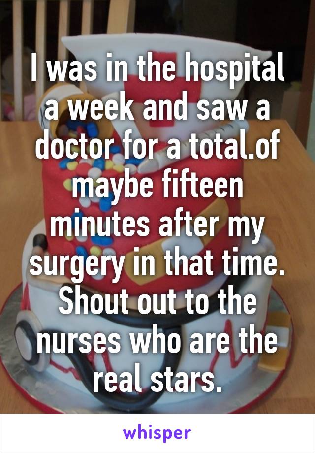 I was in the hospital a week and saw a doctor for a total.of maybe fifteen minutes after my surgery in that time. Shout out to the nurses who are the real stars.