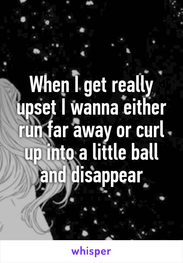 When I get really upset I wanna either run far away or curl up into a little ball and disappear