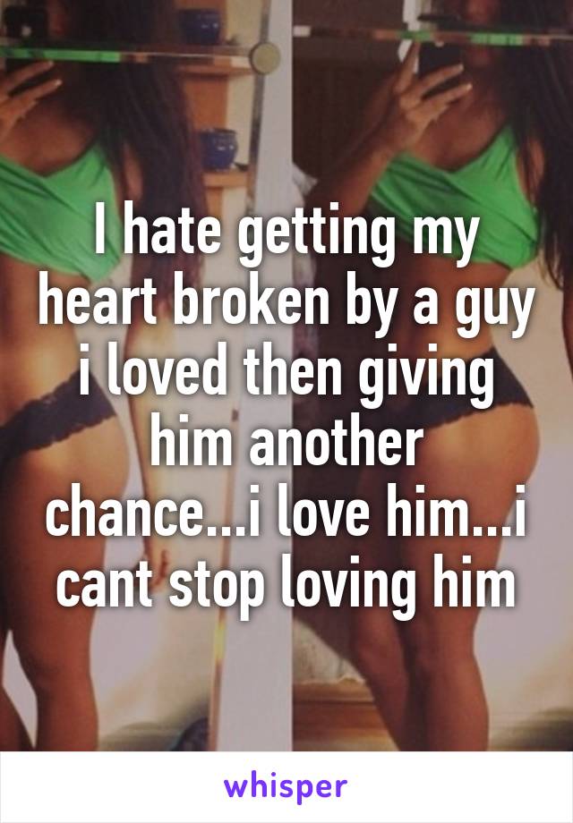 I hate getting my heart broken by a guy i loved then giving him another chance...i love him...i cant stop loving him