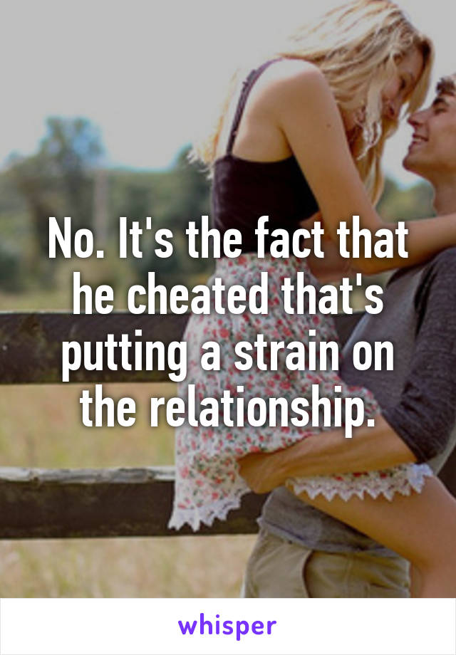 No. It's the fact that he cheated that's putting a strain on the relationship.