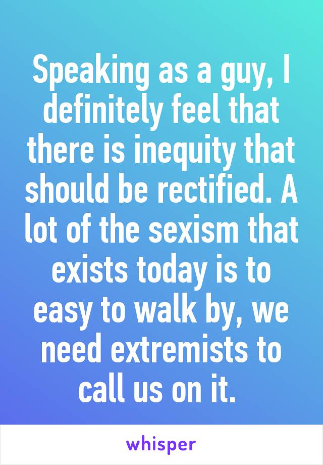 Speaking as a guy, I definitely feel that there is inequity that should be rectified. A lot of the sexism that exists today is to easy to walk by, we need extremists to call us on it. 