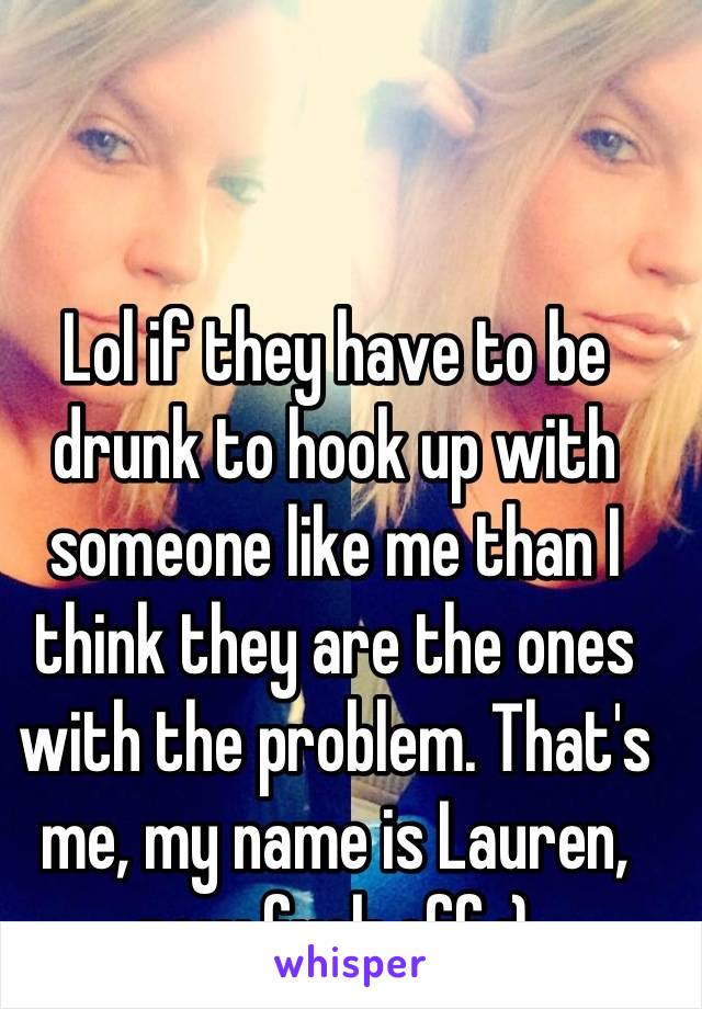 Lol if they have to be drunk to hook up with someone like me than I think they are the ones with the problem. That's me, my name is Lauren, now fuck off :)