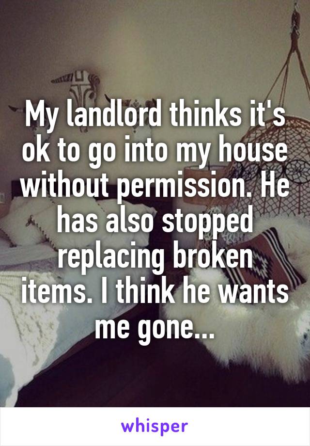 My landlord thinks it's ok to go into my house without permission. He has also stopped replacing broken items. I think he wants me gone...