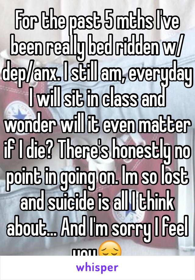 For the past 5 mths I've been really bed ridden w/ dep/anx. I still am, everyday I will sit in class and wonder will it even matter if I die? There's honestly no point in going on. Im so lost and suicide is all I think about... And I'm sorry I feel youðŸ˜”