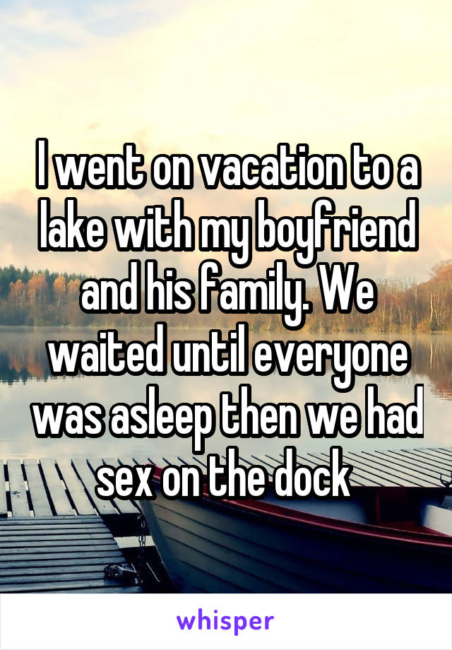 I went on vacation to a lake with my boyfriend and his family. We waited until everyone was asleep then we had sex on the dock 