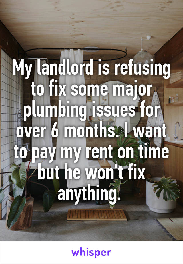 My landlord is refusing to fix some major plumbing issues for over 6 months. I want to pay my rent on time but he won't fix anything. 