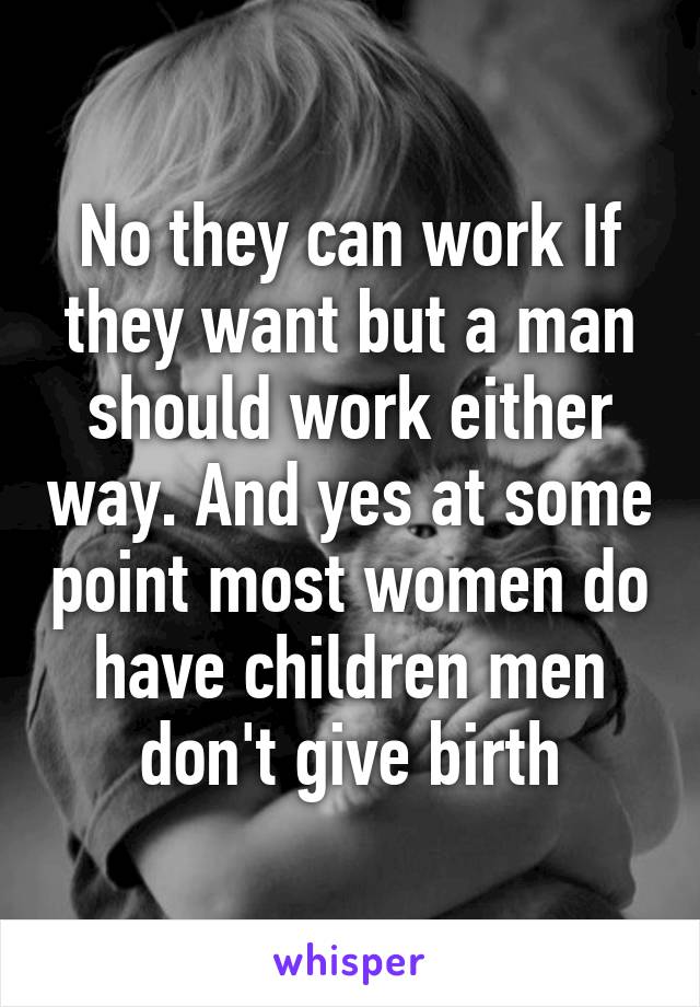 No they can work If they want but a man should work either way. And yes at some point most women do have children men don't give birth