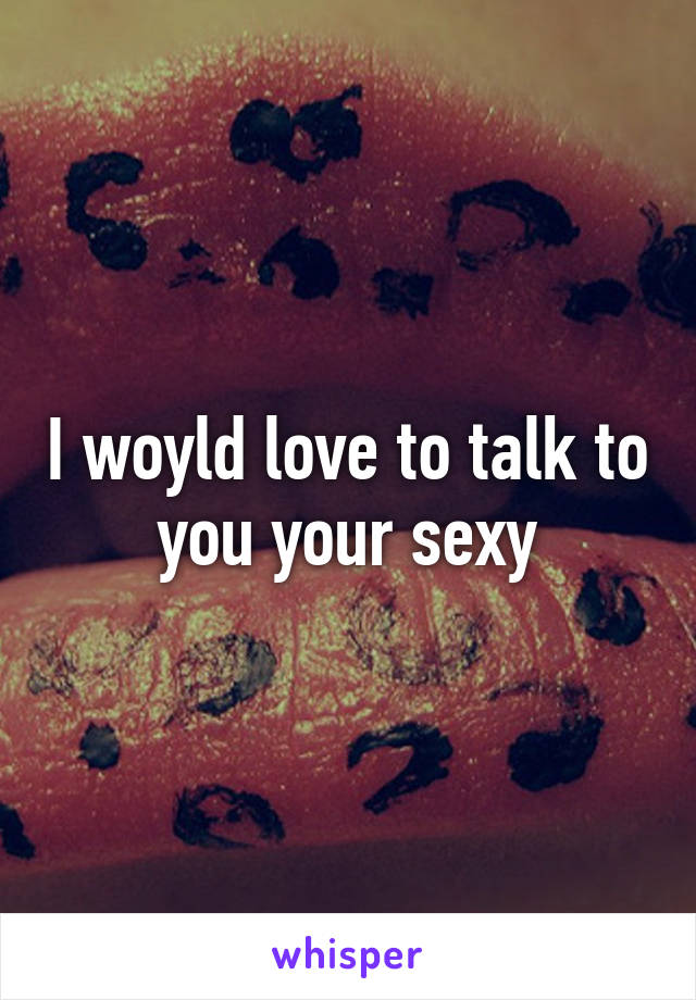 I woyld love to talk to you your sexy