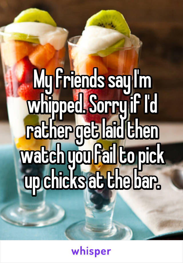 My friends say I'm whipped. Sorry if I'd rather get laid then watch you fail to pick up chicks at the bar.