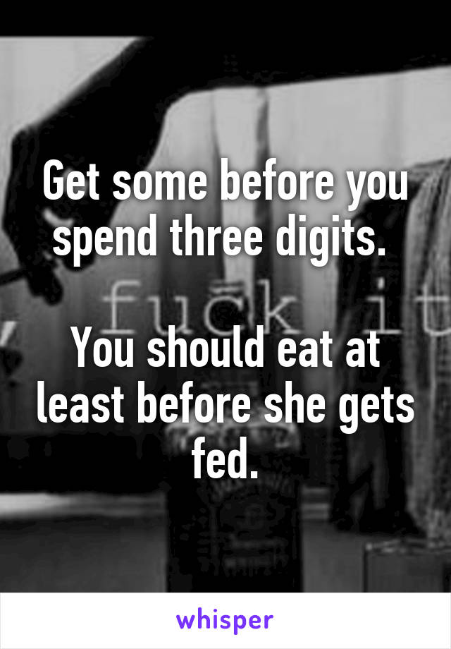 Get some before you spend three digits. 

You should eat at least before she gets fed.
