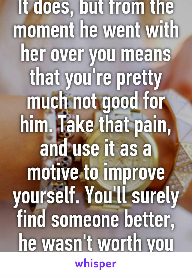 It does, but from the moment he went with her over you means that you're pretty much not good for him. Take that pain, and use it as a motive to improve yourself. You'll surely find someone better, he wasn't worth you in the end. 