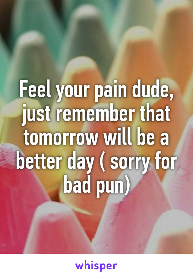 Feel your pain dude, just remember that tomorrow will be a better day ( sorry for bad pun)