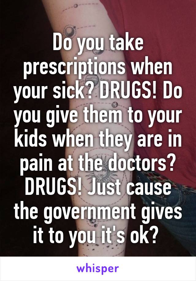 Do you take prescriptions when your sick? DRUGS! Do you give them to your kids when they are in pain at the doctors? DRUGS! Just cause the government gives it to you it's ok? 