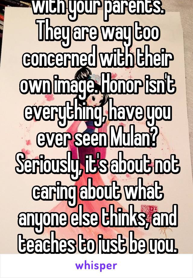 I need to have a talk with your parents. They are way too concerned with their own image. Honor isn't everything, have you ever seen Mulan? Seriously, it's about not caring about what anyone else thinks, and teaches to just be you. And you usually can't help it.