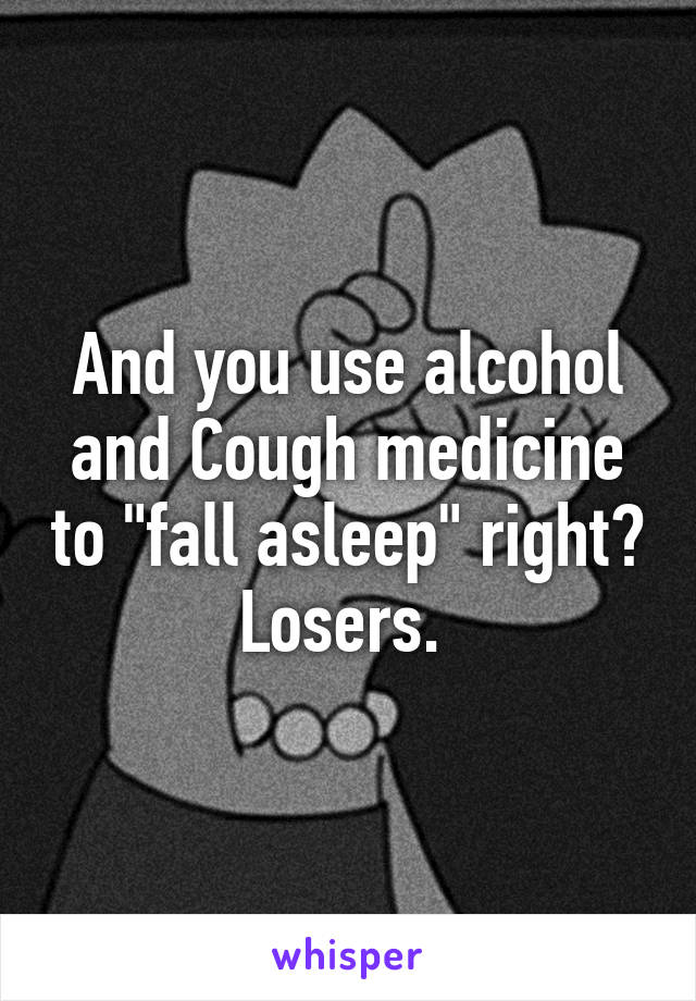 And you use alcohol and Cough medicine to "fall asleep" right? Losers. 