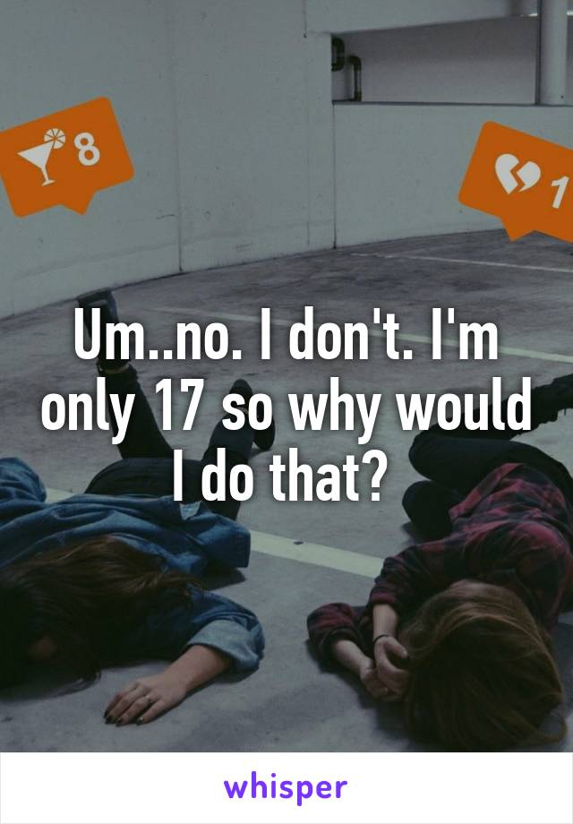 Um..no. I don't. I'm only 17 so why would I do that? 