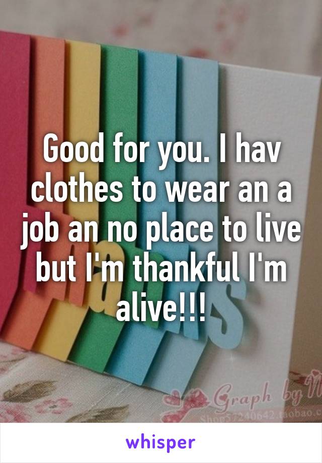 Good for you. I hav clothes to wear an a job an no place to live but I'm thankful I'm alive!!!