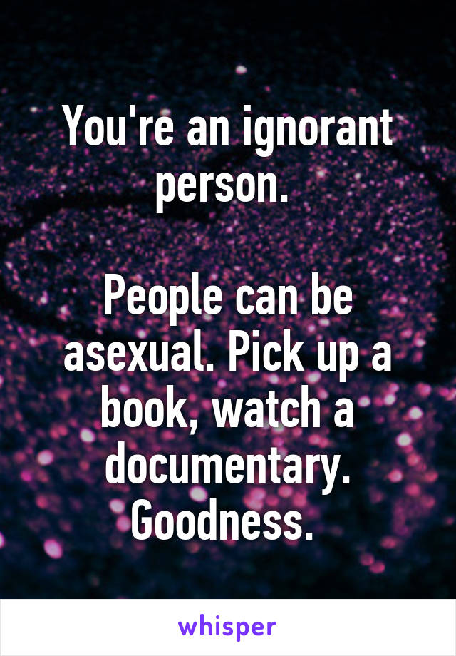 You're an ignorant person. 

People can be asexual. Pick up a book, watch a documentary. Goodness. 